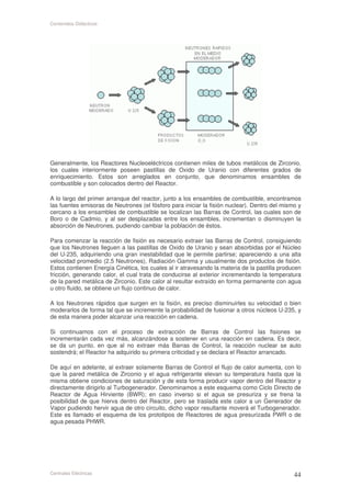 Contenidos Didácticos




Generalmente, los Reactores Nucleoeléctricos contienen miles de tubos metálicos de Zirconio,
los cuales interiormente poseen pastillas de Oxido de Uranio con diferentes grados de
enriquecimiento. Estos son arreglados en conjunto, que denominamos ensambles de
combustible y son colocados dentro del Reactor.

A lo largo del primer arranque del reactor, junto a los ensambles de combustible, encontramos
las fuentes emisoras de Neutrones (el fósforo para iniciar la fisión nuclear). Dentro del mismo y
cercano a los ensambles de combustible se localizan las Barras de Control, las cuales son de
Boro o de Cadmio, y al ser desplazadas entre los ensambles, incrementan o disminuyen la
absorción de Neutrones, pudiendo cambiar la población de éstos.

Para comenzar la reacción de fisión es necesario extraer las Barras de Control, consiguiendo
que los Neutrones lleguen a las pastillas de Oxido de Uranio y sean absorbidas por el Núcleo
del U-235, adquiriendo una gran inestabilidad que le permite partirse; apareciendo a una alta
velocidad promedio (2.5 Neutrones), Radiación Gamma y usualmente dos productos de fisión.
Estos contienen Energía Cinética, los cuales al ir atravesando la materia de la pastilla producen
fricción, generando calor, el cual trata de conducirse al exterior incrementando la temperatura
de la pared metálica de Zirconio. Este calor al resultar extraído en forma permanente con agua
u otro fluido, se obtiene un flujo continuo de calor.

A los Neutrones rápidos que surgen en la fisión, es preciso disminuirles su velocidad o bien
moderarlos de forma tal que se incremente la probabilidad de fusionar a otros núcleos U-235, y
de esta manera poder alcanzar una reacción en cadena.

Si continuamos con el proceso de extracción de Barras de Control las fisiones se
incrementarán cada vez más, alcanzándose a sostener en una reacción en cadena. Es decir,
se da un punto, en que al no extraer más Barras de Control, la reacción nuclear se auto
sostendrá; el Reactor ha adquirido su primera criticidad y se declara el Reactor arrancado.

De aquí en adelante, al extraer solamente Barras de Control el flujo de calor aumenta, con lo
que la pared metálica de Zirconio y el agua refrigerante elevan su temperatura hasta que la
misma obtiene condiciones de saturación y de esta forma producir vapor dentro del Reactor y
directamente dirigirlo al Turbogenerador. Denominamos a este esquema como Ciclo Directo de
Reactor de Agua Hirviente (BWR); en caso inverso si el agua se presuriza y se frena la
posibilidad de que hierva dentro del Reactor, pero se traslada este calor a un Generador de
Vapor pudiendo hervir agua de otro circuito, dicho vapor resultante moverá el Turbogenerador.
Este es llamado el esquema de los prototipos de Reactores de agua presurizada PWR o de
agua pesada PHWR.




Centrales Eléctricas
 