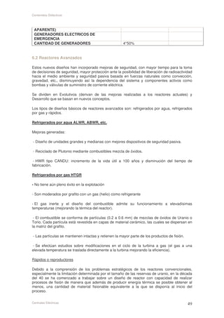 Contenidos Didácticos



 APARENTE)
 GENERADORES ELECTRICOS DE
 EMERGENCIA
 CANTIDAD DE GENERADORES                              4*50%


6.2 Reactores Avanzados

Estos nuevos diseños han incorporado mejoras de seguridad, con mayor tiempo para la toma
de decisiones de seguridad, mayor protección ante la posibilidad de liberación de radioactividad
hacia el medio ambiente y seguridad pasiva basada en fuerzas naturales como convección,
gravedad, etc., disminuyendo así la dependencia del sistema y componentes activos como
bombas y válvulas de suministro de corriente eléctrica.

Se dividen en Evolutivos (derivan de las mejoras realizadas a los reactores actuales) y
Desarrollo que se basan en nuevos conceptos.

Los tipos de diseños básicos de reactores avanzados son: refrigerados por agua, refrigerados
por gas y rápidos.

Refrigerados por agua ALWR, ABWR, etc.

Mejoras generadas:

- Diseño de unidades grandes y medianas con mejores dispositivos de seguridad pasiva.

- Reciclado de Plutonio mediante combustibles mezcla de óxidos.

 - HWR tipo CANDU: incremento de la vida útil a 100 años y disminución del tiempo de
fabricación.

Refrigerados por gas HTGR

- No tiene aún pleno éxito en la explotación

- Son moderados por grafito con un gas (helio) como refrigerante

- El gas inerte y el diseño del combustible admite su funcionamiento a elevadísimas
temperaturas (mejorando la térmica del reactor).

 - El combustible se conforma de partículas (0.2 a 0.6 mm) de mezclas de óxidos de Uranio o
Torio. Cada partícula está revestida en capas de material cerámico, las cuales se dispersan en
la matriz del grafito.

- Las partículas se mantienen intactas y retienen la mayor parte de los productos de fisión.

- Se efectúan estudios sobre modificaciones en el ciclo de la turbina a gas (el gas a una
elevada temperatura se traslada directamente a la turbina mejorando la eficiencia).

Rápidos o reproductores

Debido a la comprensión de los problemas estratégicos de los reactores convencionales,
especialmente la limitación determinada por el tamaño de las reservas de uranio, en la década
del 40 se ha comenzado a trabajar sobre un diseño de reactor con capacidad de realizar
procesos de fisión de manera que además de producir energía térmica se posible obtener al
menos, una cantidad de material fisionable equivalente a la que se disponía al inicio del
proceso.


Centrales Eléctricas
 
