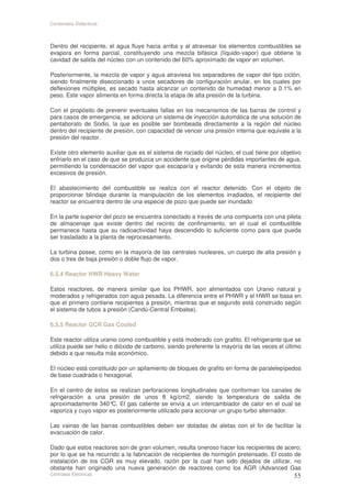 Contenidos Didácticos



Dentro del recipiente, el agua fluye hacia arriba y al atravesar los elementos combustibles se
evapora en forma parcial, constituyendo una mezcla bifásica (líquido-vapor) que obtiene la
cavidad de salida del núcleo con un contenido del 60% aproximado de vapor en volumen.

Posteriormente, la mezcla de vapor y agua atraviesa los separadores de vapor del tipo ciclón,
siendo finalmente diseccionado a unos secadores de configuración anular, en los cuales por
deflexiones múltiples, es secado hasta alcanzar un contenido de humedad menor a 0.1% en
peso. Este vapor alimenta en forma directa la etapa de alta presión de la turbina.

Con el propósito de prevenir eventuales fallas en los mecanismos de las barras de control y
para casos de emergencia, se adiciona un sistema de inyección automática de una solución de
pentaborato de Sodio, la que es posible ser bombeada directamente a la región del núcleo
dentro del recipiente de presión, con capacidad de vencer una presión interna que equivale a la
presión del reactor.

Existe otro elemento auxiliar que es el sistema de rociado del núcleo, el cual tiene por objetivo
enfriarlo en el caso de que se produzca un accidente que origine pérdidas importantes de agua,
permitiendo la condensación del vapor que escaparía y evitando de esta manera incrementos
excesivos de presión.

El abastecimiento del combustible se realiza con el reactor detenido. Con el objeto de
proporcionar blindaje durante la manipulación de los elementos irradiados, el recipiente del
reactor se encuentra dentro de una especie de pozo que puede ser inundado

En la parte superior del pozo se encuentra conectado a través de una compuerta con una pileta
de almacenaje que existe dentro del recinto de confinamiento, en el cual el combustible
permanece hasta que su radioactividad haya descendido lo suficiente como para que pueda
ser trasladado a la planta de reprocesamiento.

La turbina posee, como en la mayoría de las centrales nucleares, un cuerpo de alta presión y
dos o tres de baja presión o doble flujo de vapor.

6.5.4 Reactor HWR Heavy Water

Estos reactores, de manera similar que los PHWR, son alimentados con Uranio natural y
moderados y refrigerados con agua pesada. La diferencia entre el PHWR y el HWR se basa en
que el primero contiene recipientes a presión, mientras que el segundo está construido según
el sistema de tubos a presión (Candú-Central Embalse).

6.5.5 Reactor GCR Gas Cooled

Este reactor utiliza uranio como combustible y está moderado con grafito. El refrigerante que se
utiliza puede ser helio o dióxido de carbono, siendo preferente la mayoría de las veces el último
debido a que resulta más económico.

El núcleo está constituido por un apilamiento de bloques de grafito en forma de paralelepípedos
de base cuadrada o hexagonal.

En el centro de éstos se realizan perforaciones longitudinales que conforman los canales de
refrigeración a una presión de unos 8 kg/cm2, siendo la temperatura de salida de
aproximadamente 340° El gas caliente se envía a un intercambiador de calor en el cual se
                       C.
vaporiza y cuyo vapor es posteriormente utilizado para accionar un grupo turbo alternador.

Las vainas de las barras combustibles deben ser dotadas de aletas con el fin de facilitar la
evacuación de calor.

Dado que estos reactores son de gran volumen, resulta oneroso hacer los recipientes de acero;
por lo que se ha recurrido a la fabricación de recipientes de hormigón pretensado. El costo de
instalación de los CGR es muy elevado, razón por la cual han sido dejados de utilizar, no
obstante han originado una nueva generación de reactores como los AGR (Advanced Gas
Centrales Eléctricas
 