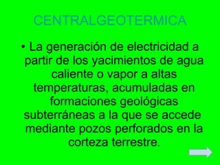 CENTRALGEOTERMICA La generación de electricidad a partir de los yacimientos de agua caliente o vapor a altas temperaturas, acumuladas en formaciones geológicas subterráneas a la que se accede  mediante pozos perforados en la corteza terrestre . 