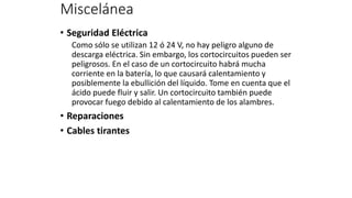 Miscelánea
• Seguridad Eléctrica
Como sólo se utilizan 12 ó 24 V, no hay peligro alguno de
descarga eléctrica. Sin embargo, los cortocircuitos pueden ser
peligrosos. En el caso de un cortocircuito habrá mucha
corriente en la batería, lo que causará calentamiento y
posiblemente la ebullición del líquido. Tome en cuenta que el
ácido puede fluir y salir. Un cortocircuito también puede
provocar fuego debido al calentamiento de los alambres.
• Reparaciones
• Cables tirantes
 