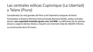 Las centrales eólicas Cupisnique (La Libertad)
y Talara (Piura)
Consideradas las más grandes del Perú y de Sudamérica después de Brasil.
Conectadas al Sistema Eléctrico Interconectado Nacional (SEIN), ambas centrales
poseen una capacidad instalada iguala a los 114 MW. La edificación de las plantas
estuvo a cargo la danesa Vestas y requirió una inversión total de US$250 millones.
La construcción duro 22 meses.
 