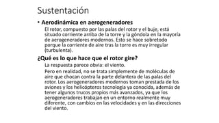 • Aerodinámica en aerogeneradores
El rotor, compuesto por las palas del rotor y el buje, está
situado corriente arriba de la torre y la góndola en la mayoría
de aerogeneradores modernos. Esto se hace sobretodo
porque la corriente de aire tras la torre es muy irregular
(turbulenta).
¿Qué es lo que hace que el rotor gire?
La respuesta parece obvia: el viento.
Pero en realidad, no se trata simplemente de moléculas de
aire que chocan contra la parte delantera de las palas del
rotor. Los aerogeneradores modernos toman prestada de los
aviones y los helicópteros tecnología ya conocida, además de
tener algunos trucos propios más avanzados, ya que los
aerogeneradores trabajan en un entorno realmente muy
diferente, con cambios en las velocidades y en las direcciones
del viento.
Sustentación
 