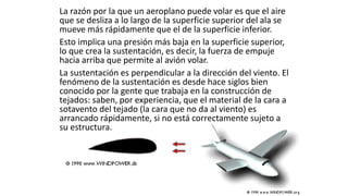 La razón por la que un aeroplano puede volar es que el aire
que se desliza a lo largo de la superficie superior del ala se
mueve más rápidamente que el de la superficie inferior.
Esto implica una presión más baja en la superficie superior,
lo que crea la sustentación, es decir, la fuerza de empuje
hacia arriba que permite al avión volar.
La sustentación es perpendicular a la dirección del viento. El
fenómeno de la sustentación es desde hace siglos bien
conocido por la gente que trabaja en la construcción de
tejados: saben, por experiencia, que el material de la cara a
sotavento del tejado (la cara que no da al viento) es
arrancado rápidamente, si no está correctamente sujeto a
su estructura.
 