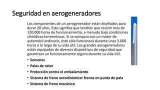 Seguridad en aerogeneradores
Los componentes de un aerogenerador están diseñados para
durar 20 años. Esto significa que tendrán que resistir más de
120.000 horas de funcionamiento, a menudo bajo condiciones
climáticas tormentosas. Si se compara con un motor de
automóvil ordinario, éste sólo funcionará durante unas 5.000
horas a lo largo de su vida útil. Los grandes aerogeneradores
están equipados de diversos dispositivos de seguridad que
garantizan un funcionamiento seguro durante su vida útil.
• Sensores
• Palas de rotor
• Protección contra el embalamiento
• Sistema de freno aerodinámico: frenos en punta de pala
• Sistema de freno mecánico
 
