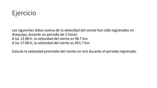 Ejercicio
Los siguientes datos acerca de la velocidad del viento han sido registrados en
Arequipa, durante un periodo de 5 horas:
A las 12.00 h, la velocidad del viento es 98.7 km
A las 17.00 h, la velocidad del viento es 451.7 km
Calcule la velocidad promedio del viento en m/s durante el periodo registrado.
 