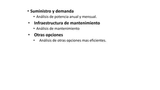 • Suministro y demanda
• Análisis de potencia anual y mensual.
• Infraestructura de mantenimiento
• Análisis de mantenimiento
• Otras opciones
• Análisis de otras opciones mas eficientes.
 