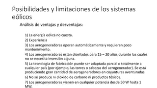 Posibilidades y limitaciones de los sistemas
eólicos
Análisis de ventajas y desventajas:
1) La energía eólica no cuesta.
2) Experiencia
3) Los aerogeneradores operan automáticamente y requieren poco
mantenimiento.
4) Los aerogeneradores están diseñados para 15 – 20 años durante los cuales
no se necesita inversión alguna.
5) La tecnología de fabricación puede ser adaptada parcial o totalmente a
cualquier país (por ejemplo, las torres o cabezas del aerogenerador). Se está
produciendo gran cantidad de aerogeneradores en coyunturas aventuradas.
6) No se produce ni dióxido de carbono ni productos tóxicos.
7) Los aerogeneradores vienen en cualquier potencia desde 50 W hasta 1
MW.
 