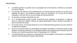 Desventajas:
1. Los WECS grandes no pueden estar muy alejados de la red (máximo a 100 km) y la conexión
a la red es costosa.
2. El suministro de potencia varía notablemente y el almacenamiento siempre es necesario. Un
depósito de agua o unas baterías pueden servir de almacenes. En el caso de los WECS
acoplados a una red, ésta se usa como lugar de almacenamiento.
3. En períodos con bajas velocidades de vien
4. to, el aerogenerador puede resultar insuficiente para satisfacer la demanda. En algunos
casos, es necesario emplear sistemas de apoyo (generadores diesel, bombas manuales), lo
que incrementa los costos.
5. En muchas zonas, el mercado potencial no es lo suficientemente grande como para sostener
la ingeniería y equipos.
6. Como en el caso de todas las tecnologías de energías renovables, la inversión inicial es algo
elevada. Esto podría presentar a los aerogeneradores como equipos poco atractivos para los
clientes, aún cuando representan ahorro a largo plazo (10 – 20 años).
7. Los WECS grandes son máquinas complicadas de alta tecnología. La producción e instalación
requiere mucha habilidad y equipo especializado.
 