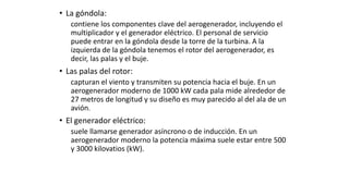 • La góndola:
contiene los componentes clave del aerogenerador, incluyendo el
multiplicador y el generador eléctrico. El personal de servicio
puede entrar en la góndola desde la torre de la turbina. A la
izquierda de la góndola tenemos el rotor del aerogenerador, es
decir, las palas y el buje.
• Las palas del rotor:
capturan el viento y transmiten su potencia hacia el buje. En un
aerogenerador moderno de 1000 kW cada pala mide alrededor de
27 metros de longitud y su diseño es muy parecido al del ala de un
avión.
• El generador eléctrico:
suele llamarse generador asíncrono o de inducción. En un
aerogenerador moderno la potencia máxima suele estar entre 500
y 3000 kilovatios (kW).
 