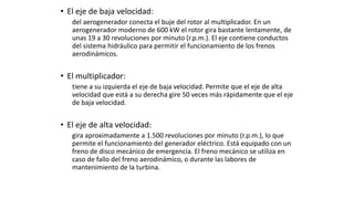 • El eje de baja velocidad:
del aerogenerador conecta el buje del rotor al multiplicador. En un
aerogenerador moderno de 600 kW el rotor gira bastante lentamente, de
unas 19 a 30 revoluciones por minuto (r.p.m.). El eje contiene conductos
del sistema hidráulico para permitir el funcionamiento de los frenos
aerodinámicos.
• El multiplicador:
tiene a su izquierda el eje de baja velocidad. Permite que el eje de alta
velocidad que está a su derecha gire 50 veces más rápidamente que el eje
de baja velocidad.
• El eje de alta velocidad:
gira aproximadamente a 1.500 revoluciones por minuto (r.p.m.), lo que
permite el funcionamiento del generador eléctrico. Está equipado con un
freno de disco mecánico de emergencia. El freno mecánico se utiliza en
caso de fallo del freno aerodinámico, o durante las labores de
mantenimiento de la turbina.
 