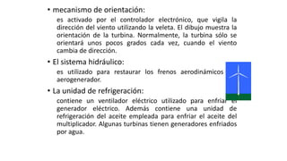 • mecanismo de orientación:
es activado por el controlador electrónico, que vigila la
dirección del viento utilizando la veleta. El dibujo muestra la
orientación de la turbina. Normalmente, la turbina sólo se
orientará unos pocos grados cada vez, cuando el viento
cambia de dirección.
• El sistema hidráulico:
es utilizado para restaurar los frenos aerodinámicos del
aerogenerador.
• La unidad de refrigeración:
contiene un ventilador eléctrico utilizado para enfriar el
generador eléctrico. Además contiene una unidad de
refrigeración del aceite empleada para enfriar el aceite del
multiplicador. Algunas turbinas tienen generadores enfriados
por agua.
 
