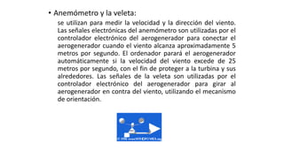 • Anemómetro y la veleta:
se utilizan para medir la velocidad y la dirección del viento.
Las señales electrónicas del anemómetro son utilizadas por el
controlador electrónico del aerogenerador para conectar el
aerogenerador cuando el viento alcanza aproximadamente 5
metros por segundo. El ordenador parará el aerogenerador
automáticamente si la velocidad del viento excede de 25
metros por segundo, con el fin de proteger a la turbina y sus
alrededores. Las señales de la veleta son utilizadas por el
controlador electrónico del aerogenerador para girar al
aerogenerador en contra del viento, utilizando el mecanismo
de orientación.
 