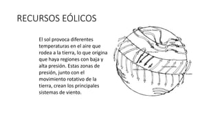 RECURSOS EÓLICOS
El sol provoca diferentes
temperaturas en el aire que
rodea a la tierra, lo que origina
que haya regiones con baja y
alta presión. Estas zonas de
presión, junto con el
movimiento rotativo de la
tierra, crean los principales
sistemas de viento.
 