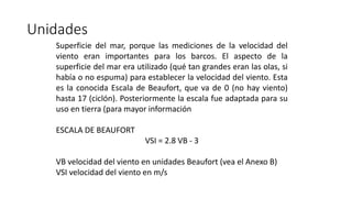 Unidades
Superficie del mar, porque las mediciones de la velocidad del
viento eran importantes para los barcos. El aspecto de la
superficie del mar era utilizado (qué tan grandes eran las olas, si
había o no espuma) para establecer la velocidad del viento. Esta
es la conocida Escala de Beaufort, que va de 0 (no hay viento)
hasta 17 (ciclón). Posteriormente la escala fue adaptada para su
uso en tierra (para mayor información
ESCALA DE BEAUFORT
VSI = 2.8 VB - 3
VB velocidad del viento en unidades Beaufort (vea el Anexo B)
VSI velocidad del viento en m/s
 
