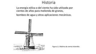 Historia
La energía eólica o del viento ha sido utilizada por
cientos de años para molienda de granos,
bombeo de agua y otras aplicaciones mecánicas.
Figura 1.1 Molino de viento holandés
 