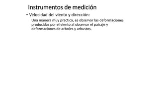 Instrumentos de medición
• Velocidad del viento y dirección:
Una manera muy practica, es observar las deformaciones
producidas por el viento al observar el paisaje y
deformaciones de arboles y arbustos.
 