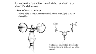 Instrumentos que miden la velocidad del viento y la
dirección del mismo.
• Anemómetro de taza.
Fiable para la medición de velocidad del viento pero no su
dirección.
Debido a que no se mide la dirección del
viento, es necesario contar con una veleta
especial
 