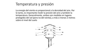 Temperatura y presión
La energía del viento es proporcional a la densidad del aire. Por
lo tanto, es importante medir la presión del aire y también la
temperatura. Generalmente, ambas son medidas en lugares
protegidos del sol (pero no del viento), a más o menos 2 metros
sobre el nivel del suelo
 