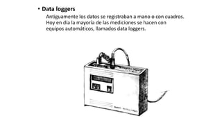 • Data loggers
Antiguamente los datos se registraban a mano o con cuadros.
Hoy en día la mayoría de las mediciones se hacen con
equipos automáticos, llamados data loggers.
 