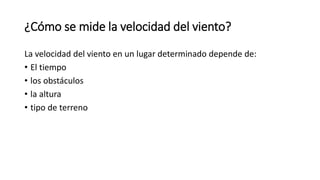 ¿Cómo se mide la velocidad del viento?
La velocidad del viento en un lugar determinado depende de:
• El tiempo
• los obstáculos
• la altura
• tipo de terreno
 