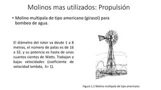 Molinos mas utilizados: Propulsión
• Molino multipala de tipo americano (girasol) para
bombeo de agua.
Figura 1.2 Molino multipala de tipo americano
El diámetro del rotor va desde 1 a 8
metros, el número de palas es de 16
a 32, y su potencia es hasta de unos
cuantos cientos de Watts. Trabajan a
bajas velocidades (coeficiente de
velocidad lambda, λ= 1).
 