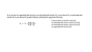 Si se conoce la rugosidad del terreno y la velocidad del viento V1 a una altura h1, la velocidad del
viento V2 a una altura h2 puede hallarse utilizando la siguiente fórmula:
h altura sobre el nivel de suelo [m]
V1 velocidad del viento a altura h1 [m/s]
V2 velocidad del viento a altura h2 [m/s]
zo rugosidad del terreno [m]
 