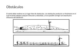 Obstáculos
El viento debe medirse en un lugar libre de obstáculos. Los obstáculos producen un fenómeno en el
cual el viento adopta cualquier dirección y velocidad, y no es posible corregir con exactitud la
influencia del obstáculo.
 