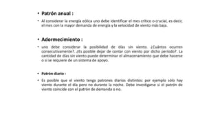 • Patrón anual :
• Al considerar la energía eólica uno debe identificar el mes crítico o crucial, es decir,
el mes con la mayor demanda de energía y la velocidad de viento más baja.
• Adormecimiento :
• uno debe considerar la posibilidad de días sin viento. ¿Cuántos ocurren
consecutivamente?. ¿Es posible dejar de contar con viento por dicho período?. La
cantidad de días sin viento puede determinar el almacenamiento que debe hacerse
o si se requiere de un sistema de apoyo.
• Patrón diario :
• Es posible que el viento tenga patrones diarios distintos: por ejemplo sólo hay
viento durante el día pero no durante la noche. Debe investigarse si el patrón de
viento coincide con el patrón de demanda o no.
 