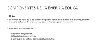 COMPONENTES DE LA ENERGIA EOLICA
• Rotor:
• La función del rotor es la de extraer energía del viento de la manera más eficiente, mientras
mantiene las fuerzas del rotor mismo y las de todo el aerogenerador en mínimo.
• Los rotores mas comunes son:
a) Savonius de eje vertical.
b) Tipo hélice de eje horizontal.
c) Darrieus de eje vertical, convencional y alternativo.
 