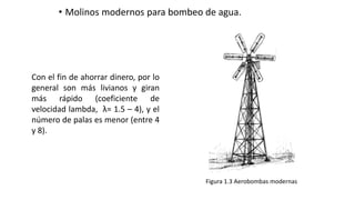 • Molinos modernos para bombeo de agua.
Figura 1.3 Aerobombas modernas
Con el fin de ahorrar dinero, por lo
general son más livianos y giran
más rápido (coeficiente de
velocidad lambda, λ= 1.5 – 4), y el
número de palas es menor (entre 4
y 8).
 