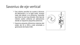 Savonius de eje vertical
• Son rotores sencillos en cuanto a técnicas
de fabricación y a su bajo costo, aunque
todo ello afecte a su eficiencia, haciendo
que ésta no sea muy elevada. Este tipo de
rotores suelen utilizarse en aplicaciones
donde se requieren pequeñas potencias.
• Savonius presenta eficiencias máximas del
orden de 15 a 25% y está orientada a
generación de hasta 5 kW.
 