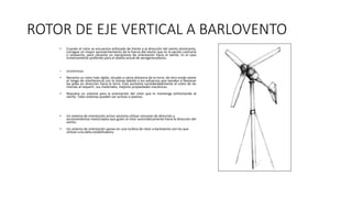 ROTOR DE EJE VERTICAL A BARLOVENTO
• Cuando el rotor se encuentra enfocado de frente a la dirección del viento dominante,
consigue un mayor aprovechamiento de la fuerza del viento que en la opción contraria
o sotavento, pero necesita un mecanismo de orientación hacia el viento. Es el caso
inmensamente preferido para el diseño actual de aerogeneradores.
• DESVENTAJAS:
• Necesita un rotor más rígido, situado a cierta distancia de la torre, de otro modo existe
el riesgo de interferencia con la misma debido a los esfuerzos que tienden a flexionar
las palas en dirección hacia la torre. Esto aumenta considerablemente el costo de las
mismas al requerir, sus materiales, mejores propiedades mecánicas.
• Requiere un sistema para la orientación del rotor que lo mantenga enfrentando al
viento. Tales sistemas pueden ser activos o pasivos.
• Un sistema de orientación activo necesita utilizar censores de dirección y
accionamientos motorizados que guíen al rotor automáticamente hacia la dirección del
viento.
• Un sistema de orientación pasivo en una turbina de rotor a barlovento son los que
utilizan una aleta estabilizadora.
 