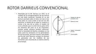 ROTOR DARRIEUS CONVENCIONAL
• Patentado por G.J.M. Darrieus en 1931, es el
modelo de los aerogeneradores de eje vertical
de más éxito comercial. Consiste en un eje
vertical asentado sobre el rotor, con dos o mas
finas palas en curva unidas al eje por los dos
extremos, el diseño de las palas es simétrico y
similar a las alas de un avión, el modelo de
curva utilizado para la unión de las palas entre
los extremos del rotor es el de Troposkien,
aunque puede utilizarse también catenarias.
Evita la necesidad de diseños complejos en las
palas como los necesarios en los generadores
de eje horizontal, permite mayores velocidades
que las del rotor Savonius, aunque sin alcanzar
las generadas por los modelos de eje
horizontal, pero necesita de un sistema externo
de arranque.
 