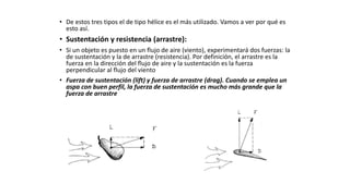 • De estos tres tipos el de tipo hélice es el más utilizado. Vamos a ver por qué es
esto así.
• Sustentación y resistencia (arrastre):
• Si un objeto es puesto en un flujo de aire (viento), experimentará dos fuerzas: la
de sustentación y la de arrastre (resistencia). Por definición, el arrastre es la
fuerza en la dirección del flujo de aire y la sustentación es la fuerza
perpendicular al flujo del viento
• Fuerza de sustentación (lift) y fuerza de arrastre (drag). Cuando se emplea un
aspa con buen perfil, la fuerza de sustentación es mucho más grande que la
fuerza de arrastre
 