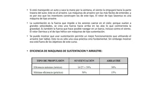 • Si está manejando un auto y saca la mano por la ventana, el viento la empujará hacia la parte
trasera del auto: éste es el arrastre. Las máquinas de arrastre son las más fáciles de entender, y
es por eso que los inventores construyen los de este tipo. El rotor de tipo Savonius es una
máquina de tipo arrastre.
• La sustentación es la fuerza que impide a los aviones caerse en el cielo: porque vuelan a
grandes velocidades, se crea una fuerza hacia arriba en las alas lo que contrarresta la
gravedad. Es también la fuerza que hace posible navegar en un barco, incluso contra el viento.
El rotor Darrieus y el de tipo hélice son máquinas de tipo sustentación.
• Se puede mostrar que usar sustentación permite un mejor funcionamiento que utilizando el
arrastre (ver tabla). Esto no es sólo una cosa práctica sino fundamental. Sin embargo mostrar
eso está fuera de los objetivos de este curso.
• EFICIENCIA DE MAQUINAS DE SUSTENTACION Y ARRASTRE:
 