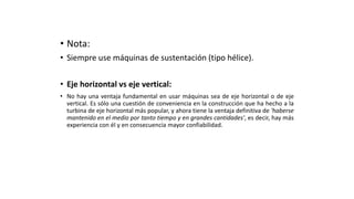 • Nota:
• Siempre use máquinas de sustentación (tipo hélice).
• Eje horizontal vs eje vertical:
• No hay una ventaja fundamental en usar máquinas sea de eje horizontal o de eje
vertical. Es sólo una cuestión de conveniencia en la construcción que ha hecho a la
turbina de eje horizontal más popular, y ahora tiene la ventaja definitiva de 'haberse
mantenido en el medio por tanto tiempo y en grandes cantidades', es decir, hay más
experiencia con él y en consecuencia mayor confiabilidad.
 