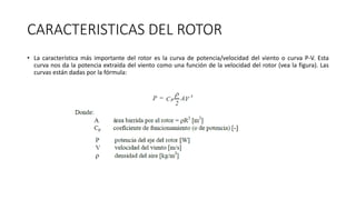 CARACTERISTICAS DEL ROTOR
• La característica más importante del rotor es la curva de potencia/velocidad del viento o curva P-V. Esta
curva nos da la potencia extraída del viento como una función de la velocidad del rotor (vea la figura). Las
curvas están dadas por la fórmula:
 