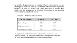• La cantidad de potencia que es extraída del viento depende de qué tan
rápida gira el rotor. Si el rotor está quieto nada está haciendo y la potencia
es cero. Si el rotor está girando muy rápido la potencia es también cero.
Entre estos dos valores está la velocidad óptima que da una potencia
máxima a cierta velocidad de viento.
En la práctica casi todas las eficiencias de los sistemas serán mucho más
bajas aún, debido a las pérdidas en el generador y porque a velocidades altas
de viento uno no desea toda la potencia que se pueda obtener.
 
