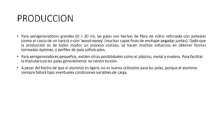 PRODUCCION
• Para aerogeneradores grandes (D > 20 m), las palas son hechas de fibra de vidrio reforzada con poliester
(como el casco de un barco) o con 'wood-epoxy' (muchas capas finas de enchape pegadas juntas). Dado que
la producción es de todos modos un proceso costoso, se hacen muchos esfuerzos en obtener formas
torneadas óptimas, y perfiles de pala sofisticados.
• Para aerogeneradores pequeños, existen otras posibilidades como el plástico, metal y madera. Para facilitar
la manufactura las palas generalmente no tienen torsión.
• A pesar del hecho de que el aluminio es ligero, no es bueno utilizarlos para las palas, porque el aluminio
siempre fallará bajo eventuales condiciones variables de carga.
 