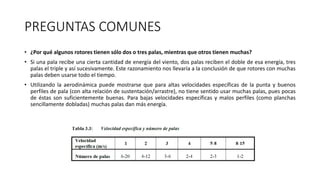 PREGUNTAS COMUNES
• ¿Por qué algunos rotores tienen sólo dos o tres palas, mientras que otros tienen muchas?
• Si una pala recibe una cierta cantidad de energía del viento, dos palas reciben el doble de esa energía, tres
palas el triple y así sucesivamente. Este razonamiento nos llevaría a la conclusión de que rotores con muchas
palas deben usarse todo el tiempo.
• Utilizando la aerodinámica puede mostrarse que para altas velocidades específicas de la punta y buenos
perfiles de pala (con alta relación de sustentación/arrastre), no tiene sentido usar muchas palas, pues pocas
de éstas son suficientemente buenas. Para bajas velocidades específicas y malos perfiles (como planchas
sencillamente dobladas) muchas palas dan más energía.
 