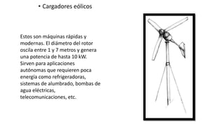 • Cargadores eólicos
Estos son máquinas rápidas y
modernas. El diámetro del rotor
oscila entre 1 y 7 metros y genera
una potencia de hasta 10 kW.
Sirven para aplicaciones
autónomas que requieren poca
energía como refrigeradoras,
sistemas de alumbrado, bombas de
agua eléctricas,
telecomunicaciones, etc.
 