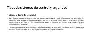 Tipos de sistemas de control y seguridad
• Ningún sistema de seguridad
• Hay algunos aerogeneradores que no tienen sistemas de control/seguridad de potencia. En
particular para aerogeneradores pequeños (donde el costo de materiales es relativamente bajo)
puede resultar ser una opción simplemente hacer la turbina tan pesada que pueda soportar
cualquier carga de viento.
• En estos casos se usaría un rotor con cola frente a la torre o un rotor detrás de la torre. La ventaja
del rotor detrás de la torre es por supuesto que no se requiere de cola
 