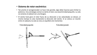 • Sistema de rotor excéntrico:
• Tan pronto el aerogenerador se hace más grande, algo debe hacerse para limitar la
potencia. Una estrategia común es darle al rotor una excentricidad pequeña. La cola
se conecta al cabezal con una bisagra.
• El viento hará girar el rotor fuera de su dirección si las velocidades se elevan; al
mismo tiempo la cola mantendrá la dirección del viento. Si se coloca un resorte
entre el cabezal y la cola se crea un equilibrio de momentos
 
