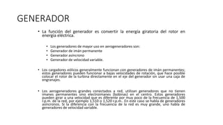 GENERADOR
• La función del generador es convertir la energía giratoria del rotor en
energía eléctrica.
• Los generadores de mayor uso en aerogeneradores son:
• Generador de imán permanente
• Generador asíncrono
• Generador de velocidad variable.
• Los cargadores eólicos generalmente funcionan con generadores de imán permanentes;
estos generadores pueden funcionar a bajas velocidades de rotación, que hace posible
colocar el rotor de la turbina directamente en el eje del generador sin usar una caja de
engranajes.
• Los aerogeneradores grandes conectados a red, utilizan generadores que no tienen
imanes permanentes sino electroimanes (bobinas) en el centro. Estos generadores
pueden girar a una velocidad que es diferente por muy poco de la frecuencia de 1,500
r.p.m. de la red, por ejemplo 1,510 o 1,520 r.p.m.. En este caso se habla de generadores
asíncronos. Si la diferencia con la frecuencia de la red es muy grande, uno habla de
generadores de velocidad variable.
 