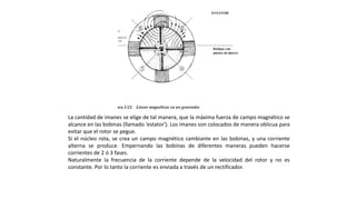 La cantidad de imanes se elige de tal manera, que la máxima fuerza de campo magnético se
alcance en las bobinas (llamado 'estator'). Los imanes son colocados de manera oblicua para
evitar que el rotor se pegue.
Si el núcleo rota, se crea un campo magnético cambiante en las bobinas, y una corriente
alterna se produce. Empernando las bobinas de diferentes maneras pueden hacerse
corrientes de 2 ó 3 fases.
Naturalmente la frecuencia de la corriente depende de la velocidad del rotor y no es
constante. Por lo tanto la corriente es enviada a través de un rectificador.
 