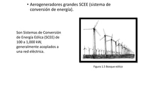 • Aerogeneradores grandes SCEE (sistema de
conversión de energía).
Figura 1.5 Bosque eólico
Son Sistemas de Conversión
de Energía Eólica (SCEE) de
100 a 1,000 kW,
generalmente acoplados a
una red eléctrica.
 