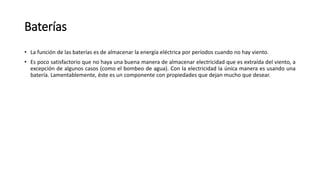 Baterías
• La función de las baterías es de almacenar la energía eléctrica por períodos cuando no hay viento.
• Es poco satisfactorio que no haya una buena manera de almacenar electricidad que es extraída del viento, a
excepción de algunos casos (como el bombeo de agua). Con la electricidad la única manera es usando una
batería. Lamentablemente, éste es un componente con propiedades que dejan mucho que desear.
 