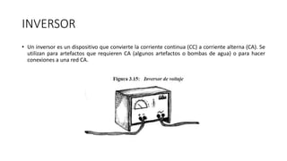 INVERSOR
• Un inversor es un dispositivo que convierte la corriente continua (CC) a corriente alterna (CA). Se
utilizan para artefactos que requieren CA (algunos artefactos o bombas de agua) o para hacer
conexiones a una red CA.
 