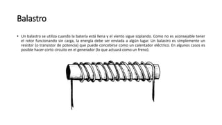 Balastro
• Un balastro se utiliza cuando la batería está llena y el viento sigue soplando. Como no es aconsejable tener
el rotor funcionando sin carga, la energía debe ser enviada a algún lugar. Un balastro es simplemente un
resistor (o transistor de potencia) que puede concebirse como un calentador eléctrico. En algunos casos es
posible hacer corto circuito en el generador (lo que actuará como un freno).
 